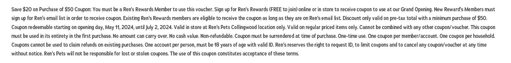 Save $20 on Purchase of $50 Coupon: You must be a Ren's Rewards Member to use this voucher. Sign up for Ren's Rewards (FREE to join) online or in store to receive coupon to use at our Grand Opening, New Reward's Members must sign up for Ren's email list in order to receive coupon. Existing Ren's Rewards members are eligible to receive the coupon as long as they are on Ren's email list. Discount only valid on pre-tax total with a minimum purchase of $50. Coupon redeemable starting on opening day, May 11, 2024, until July 2, 2024. Valid in store at Ren's Pets Collingwood location only. Valid on regular priced items only. Cannot be combined with any other coupon/voucher. This coupon must be used in its entirety in the first purchase. No amount can carry over. No cash value. Non-refundable. Coupon must be surrendered at time of purchase. One-time use. One coupon per member/account. One coupon per household Coupons cannot be used to claim refunds on existing purchases. One account per person, must be 18 years of age with valid ID. Ren's reserves the right to request ID, to limit coupons and to cancel any coupon/voucher at any time without notice. Ren's Pets will not be responsible for lost or stolen coupons. The use of this coupon constitutes acceptance of these terms.
