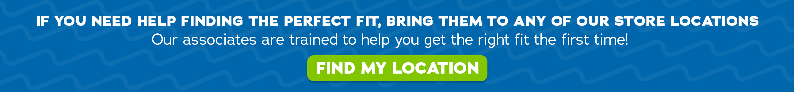 IF you need help finding the perfect fit, bring them to any of our store locations. Our associates are trained to help you get the right fit the first time! - Find my location