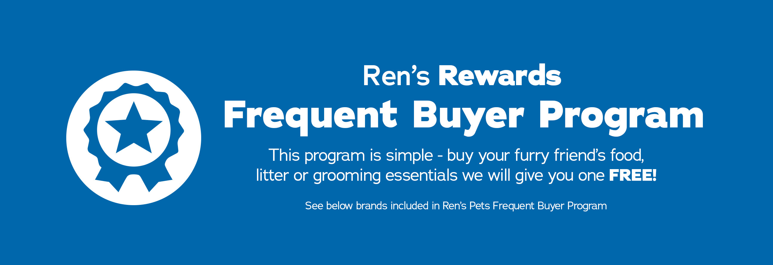 Ren's Rewards Frequent Buyer Program. This program is simple - buy your furry friends food, litter or grooming essentials and we will give you one FREE! See below brands included in Ren's Pets Frequent Buyer Program